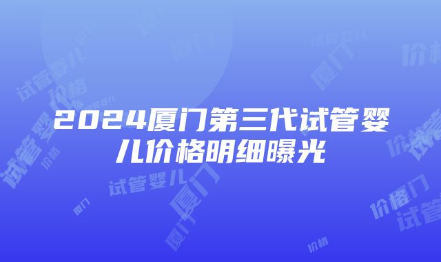 2024厦门第三代试管婴儿价格明细曝光