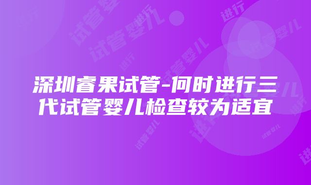 深圳睿果试管-何时进行三代试管婴儿检查较为适宜