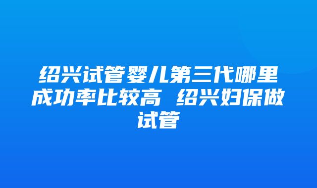 绍兴试管婴儿第三代哪里成功率比较高 绍兴妇保做试管