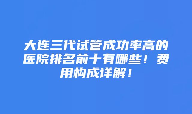 大连三代试管成功率高的医院排名前十有哪些！费用构成详解！