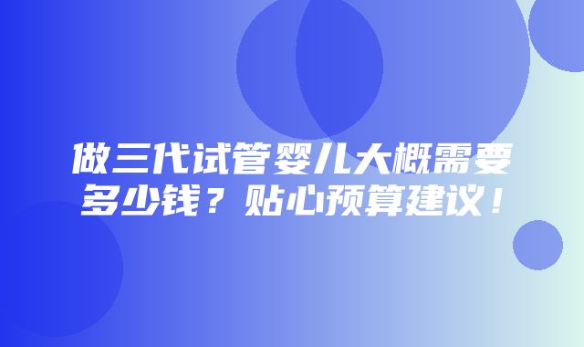 做三代试管婴儿大概需要多少钱？贴心预算建议！