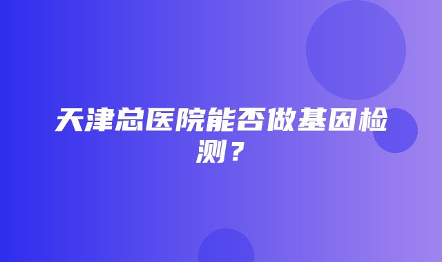 天津总医院能否做基因检测？