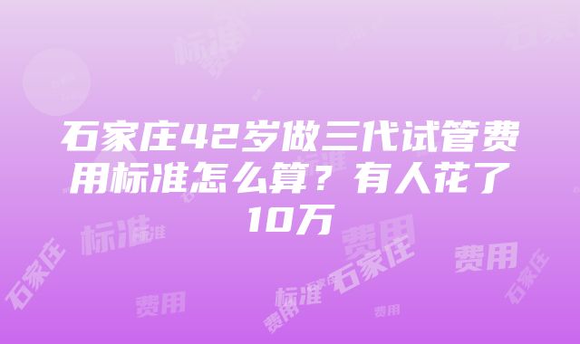 石家庄42岁做三代试管费用标准怎么算？有人花了10万