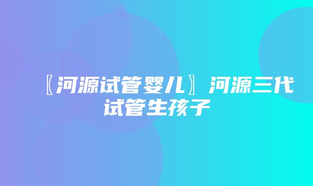 〖河源试管婴儿〗河源三代试管生孩子