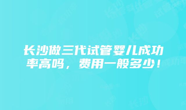 长沙做三代试管婴儿成功率高吗，费用一般多少！