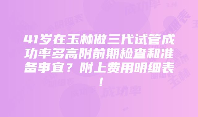 41岁在玉林做三代试管成功率多高附前期检查和准备事宜？附上费用明细表！