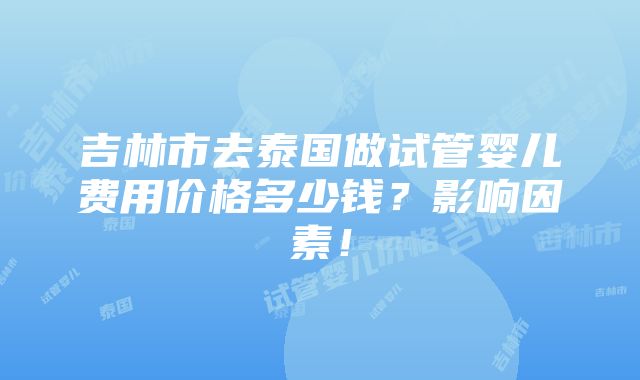 吉林市去泰国做试管婴儿费用价格多少钱？影响因素！