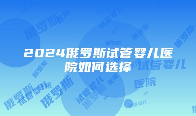 2024俄罗斯试管婴儿医院如何选择