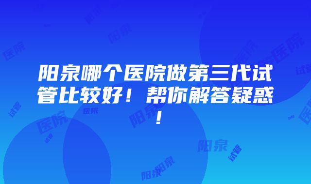 阳泉哪个医院做第三代试管比较好！帮你解答疑惑！