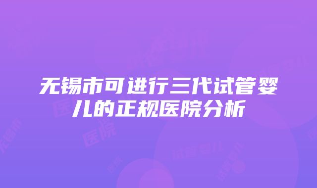 无锡市可进行三代试管婴儿的正规医院分析