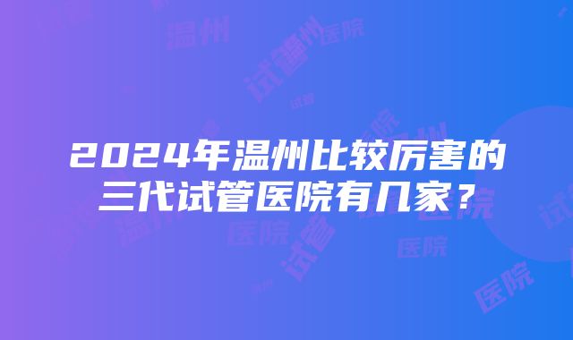 2024年温州比较厉害的三代试管医院有几家？