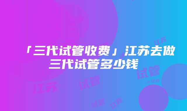 「三代试管收费」江苏去做三代试管多少钱