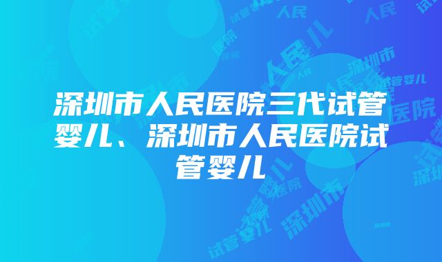 深圳市人民医院三代试管婴儿、深圳市人民医院试管婴儿