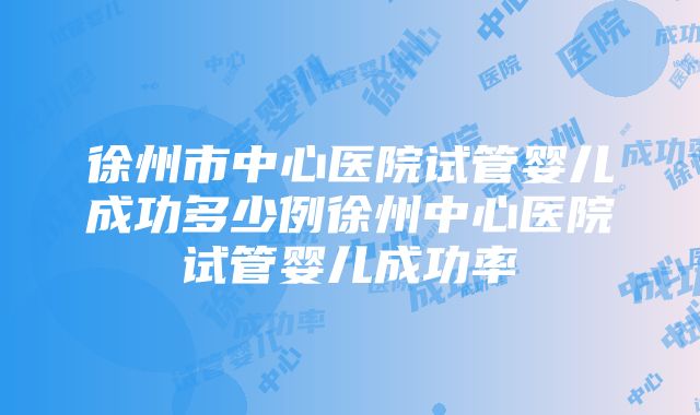 徐州市中心医院试管婴儿成功多少例徐州中心医院试管婴儿成功率