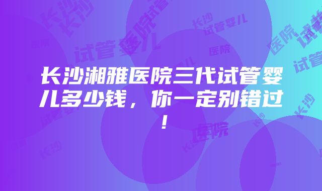 长沙湘雅医院三代试管婴儿多少钱，你一定别错过！