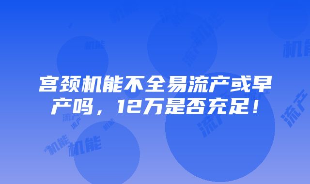 宫颈机能不全易流产或早产吗，12万是否充足！