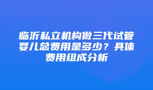 临沂私立机构做三代试管婴儿总费用是多少？具体费用组成分析