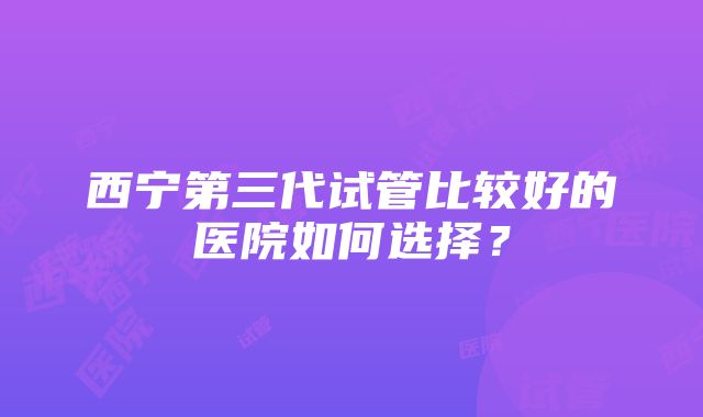 西宁第三代试管比较好的医院如何选择？