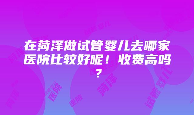 在菏泽做试管婴儿去哪家医院比较好呢！收费高吗？