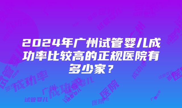 2024年广州试管婴儿成功率比较高的正规医院有多少家？