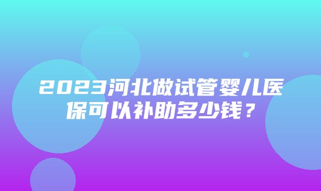 2023河北做试管婴儿医保可以补助多少钱？