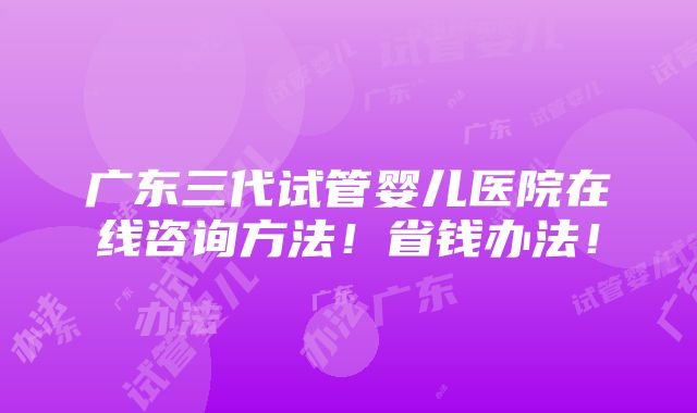 广东三代试管婴儿医院在线咨询方法！省钱办法！