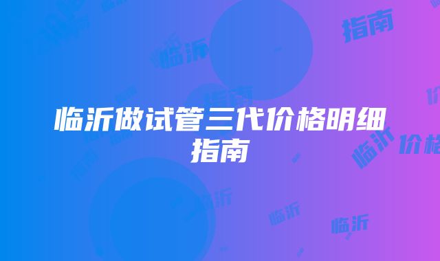 临沂做试管三代价格明细指南