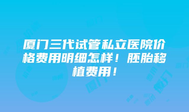 厦门三代试管私立医院价格费用明细怎样！胚胎移植费用！