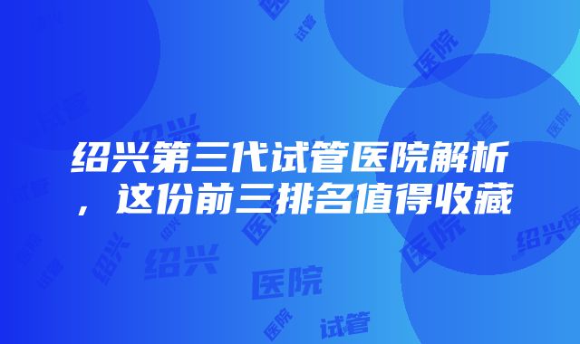 绍兴第三代试管医院解析，这份前三排名值得收藏