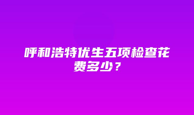 呼和浩特优生五项检查花费多少？