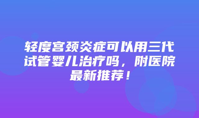 轻度宫颈炎症可以用三代试管婴儿治疗吗，附医院最新推荐！