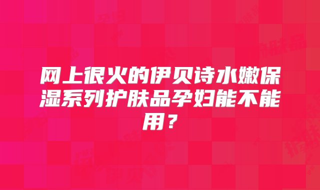 网上很火的伊贝诗水嫩保湿系列护肤品孕妇能不能用？