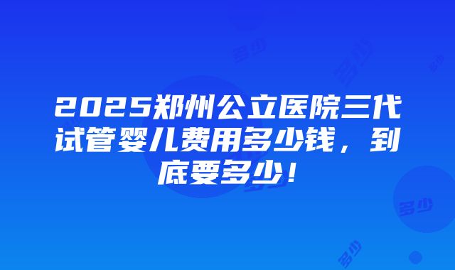 2025郑州公立医院三代试管婴儿费用多少钱，到底要多少！