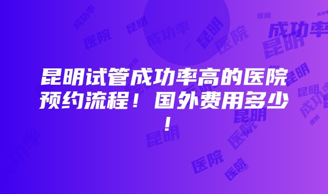 昆明试管成功率高的医院预约流程！国外费用多少！