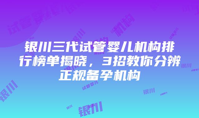 银川三代试管婴儿机构排行榜单揭晓，3招教你分辨正规备孕机构