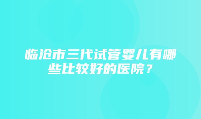 临沧市三代试管婴儿有哪些比较好的医院？