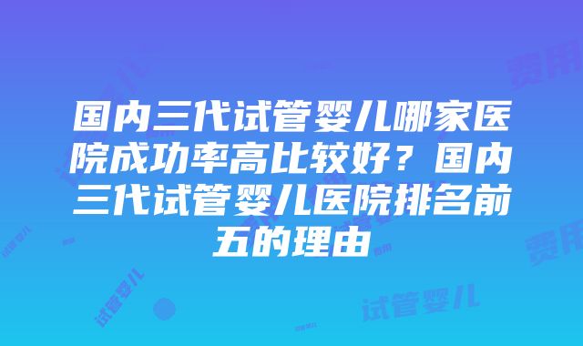 国内三代试管婴儿哪家医院成功率高比较好？国内三代试管婴儿医院排名前五的理由