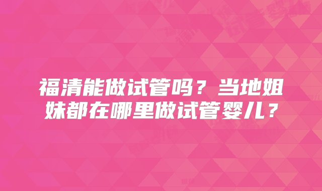 福清能做试管吗？当地姐妹都在哪里做试管婴儿？