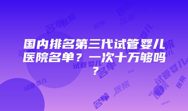 国内排名第三代试管婴儿医院名单？一次十万够吗？