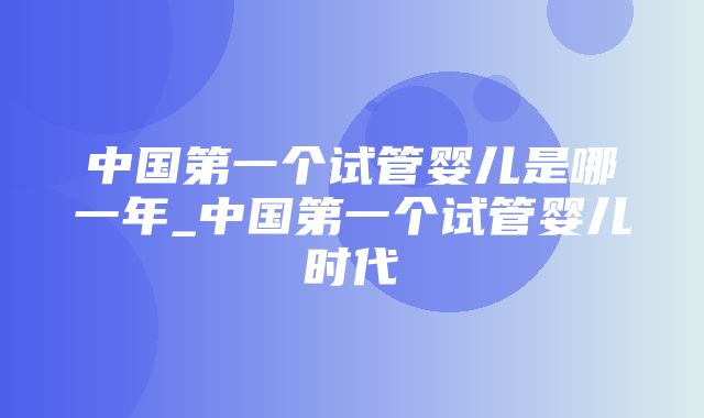 中国第一个试管婴儿是哪一年_中国第一个试管婴儿时代