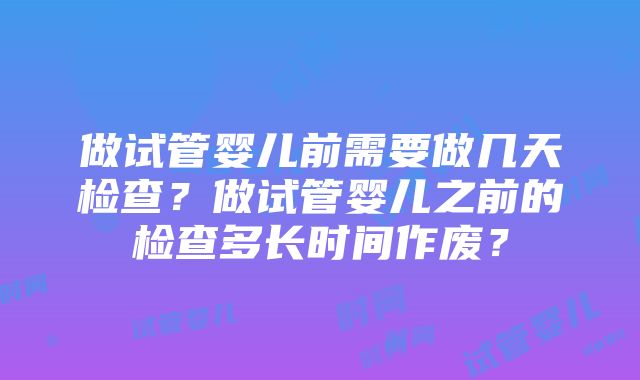 做试管婴儿前需要做几天检查？做试管婴儿之前的检查多长时间作废？