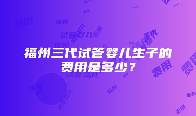 福州三代试管婴儿生子的费用是多少？