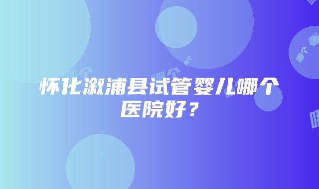 怀化溆浦县试管婴儿哪个医院好？