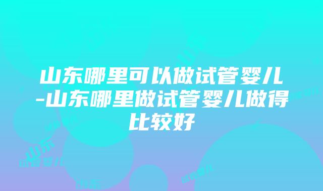 山东哪里可以做试管婴儿-山东哪里做试管婴儿做得比较好