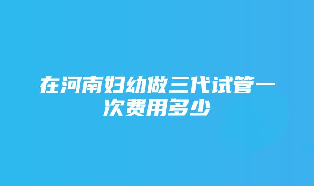 在河南妇幼做三代试管一次费用多少