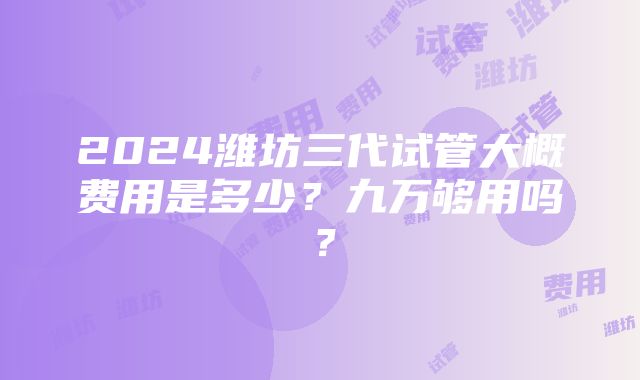 2024潍坊三代试管大概费用是多少？九万够用吗？