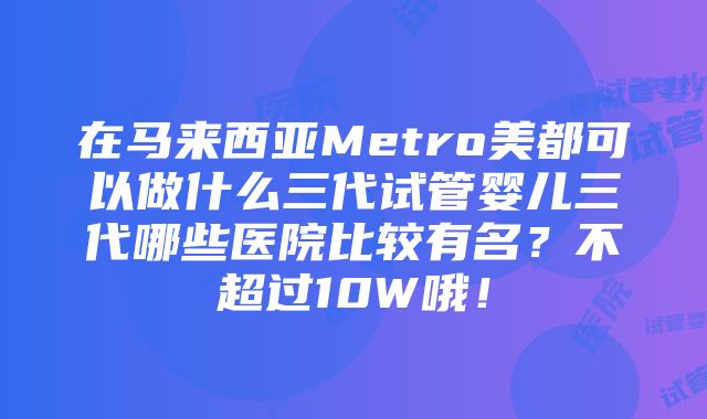 在马来西亚Metro美都可以做什么三代试管婴儿三代哪些医院比较有名？不超过10W哦！