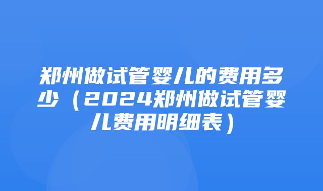 郑州做试管婴儿的费用多少（2024郑州做试管婴儿费用明细表）