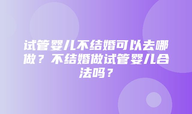 试管婴儿不结婚可以去哪做？不结婚做试管婴儿合法吗？