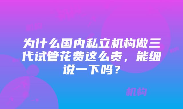 为什么国内私立机构做三代试管花费这么贵，能细说一下吗？